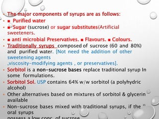 33
• The major components of syrups are as follows:
• ■ Purified water
• ■ Sugar (sucrose) or sugar substitutes(Artificial
sweeteners.
• ■ anti microbial Preservatives. ■ Flavours. ■ Colours.
• Traditionally syrups composed of sucrose (60 and 80%)
and purified water. [Not need the addition of other
sweetening agents
,viscosity-modifying agents , or preservatives].
• Sorbitol is a non-sucrose bases replace traditional syrup In
some formulations.
• Sorbitol Sol. USP contains 64% w/w sorbitol (a polyhydric
alcohol)
• Other alternatives based on mixtures of sorbitol & glycerin
available
• Non-sucrose bases mixed with traditional syrups, if the
oral syrups
35
 