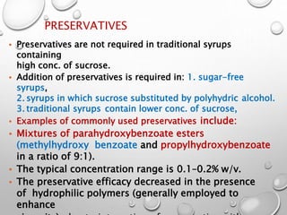 PRESERVATIVES
• Preservatives are not required in traditional syrups
containing
high conc. of sucrose.
• Addition of preservatives is required in: 1. sugar-free
syrups,
2. syrups in which sucrose substituted by polyhydric alcohol.
3. traditional syrups contain lower conc. of sucrose,
• Examples of commonly used preservatives include:
• Mixtures of parahydroxybenzoate esters
(methylhydroxy benzoate and propylhydroxybenzoate
in a ratio of 9:1).
• The typical concentration range is 0.1–0.2% w/v.
• The preservative efficacy decreased in the presence
of hydrophilic polymers (generally employed to
enhance
3
5
 