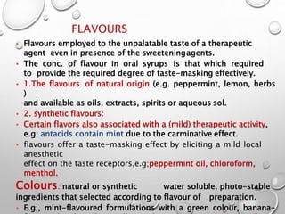 FLAVOURS
38
• Flavours employed to the unpalatable taste of a therapeutic
agent even in presence of the sweeteningagents.
• The conc. of flavour in oral syrups is that which required
to provide the required degree of taste-masking effectively.
• 1.The flavours of natural origin (e.g. peppermint, lemon, herbs
)
and available as oils, extracts, spirits or aqueous sol.
• 2. synthetic flavours:
• Certain flavors also associated with a (mild) therapeutic activity,
e.g; antacids contain mint due to the carminative effect.
• flavours offer a taste-masking effect by eliciting a mild local
anesthetic
effect on the taste receptors,e.g;peppermint oil, chloroform,
menthol.
Colours: natural or synthetic water soluble, photo-stable
ingredients that selected according to flavour of preparation.
• E.g;, mint-flavoured formulations with a green colour, banana-
36
 