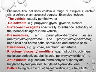 4
• Pharmaceutical solutions contain a range of excipients, each
with a defined pharmaceutical purpose. Examples include:
• The vehicle, usually purified water
• Co-solvents, e.g. propylene glycol, glycerin, alcohol
• Surface-active agents specifically to enhance solubility of
the therapeutic agent in the vehicle.
• Preservatives, e.g. parahydroxybenzoate esters
(methylhydroxybenzoate and propylhydroxybenzoate),
boric acid and borate salts, sorbic acid and sorbate salts.
• Sweeteners, e.g. glucose, saccharin, aspartame
• Rheology (viscosity) modifiers, e.g. hydrophilic polymers
• (cellulose derivatives, alginic acid, polyvinylpyrrolidone)
• Antioxidants, e.g. sodium formaldehyde sulphoxylate,
• butylated hydroxyanisole, butylated hydroxytoluene
• Buffers to regulate the pH of the formulation, e.g. citrate buffer.
4
 