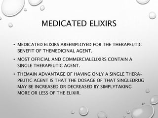 MEDICATED ELIXIRS
• MEDICATED ELIXIRS AREEMPLOYED FOR THE THERAPEUTIC
BENEFIT OF THEMEDICINAL AGENT.
• MOST OFFICIAL AND COMMERCIALELIXIRS CONTAIN A
SINGLE THERAPEUTIC AGENT.
• THEMAIN ADVANTAGE OF HAVING ONLY A SINGLE THERA-
PEUTIC AGENT IS THAT THE DOSAGE OF THAT SINGLEDRUG
MAY BE INCREASED OR DECREASED BY SIMPLYTAKING
MORE OR LESS OF THE ELIXIR.
47
 