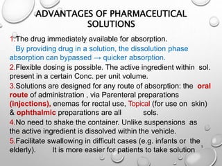 ADVANTAGES OF PHARMACEUTICAL
SOLUTIONS
5
1.The drug immediately available for absorption.
By providing drug in a solution, the dissolution phase
absorption can bypassed → quicker absorption.
2.Flexible dosing is possible. The active ingredient within sol.
present in a certain Conc. per unit volume.
3.Solutions are designed for any route of absorption: the oral
route of administration , via Parenteral preparations
(injections), enemas for rectal use, Topical (for use on skin)
& ophthalmic preparations are all sols.
4.No need to shake the container. Unlike suspensions as
the active ingredient is dissolved within the vehicle.
5.Facilitate swallowing in difficult cases (e.g. infants or the
elderly). It is more easier for patients to take solution
5
 