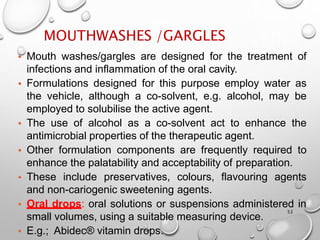 MOUTHWASHES /GARGLES
53
• Mouth washes/gargles are designed for the treatment of
infections and inflammation of the oral cavity.
• Formulations designed for this purpose employ water as
the vehicle, although a co-solvent, e.g. alcohol, may be
employed to solubilise the active agent.
• The use of alcohol as a co-solvent act to enhance the
antimicrobial properties of the therapeutic agent.
• Other formulation components are frequently required to
enhance the palatability and acceptability of preparation.
• These include preservatives, colours, flavouring agents
and non-cariogenic sweetening agents.
• Oral drops: oral solutions or suspensions administered in
small volumes, using a suitable measuring device.
• E.g.; Abidec® vitamin drops.
40
 