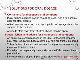 SOLUTIONS FOR ORAL DOSAGE
54
• Containers for dispensed oral solutions
• Plain, amber medicine bottles should be used, with a re-closable
child-resistant closure.
• A 5 mL measuring spoon or an appropriate oral syringe should be
supplied to the patient.
• Advice to store away from children should then be given.
Special labels and advice for dispensed oral solutions:
• An expiry date should appear on the label for the final prepared
sols. Most 'official' mixtures & some oral sols are freshly prepared.
• 'Official' elixirs, linctuses and manufactured products are generally
more stable, unless diluted.
• Diluted products generally have a shorter shelf life than undiluted
preparation.
• Linctuses should sipped & swallowed slowly without addition of water
41
 