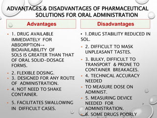 ADVANTAGES & DISADVANTAGES OF PHARMACEUTICAL
SOLUTIONS FOR ORAL ADMINISTRATION
• 1. DRUG AVAILABLE
IMMEDIATELY FOR
ABSORPTION→
BIOAVAILABILITY OF
SOLS IS GREATER THAN THAT
OF ORAL SOLID-DOSAGE
FORMS.
• 2. FLEXIBLE DOSING.
• 3. DESIGNED FOR ANY ROUTE
OF ADMINISTRATION.
• 4. NOT NEED TO SHAKE
CONTAINER.
• 5. FACILITATES SWALLOWING
IN DIFFICULT CASES.
• 1.DRUG STABILITY REDUCED IN
SOL.
• 2. DIFFICULT TO MASK
UNPLEASANT TASTES.
• 3. BULKY, DIFFICULT TO
TRANSPORT & PRONE TO
CONTAINER BREAKAGES.
• 4. TECHNICAL ACCURACY
NEEDED
• TO MEASURE DOSE ON
ADMINIST.
• 5. MEASURING DEVICE
NEEDED FOR
ADMINISTRATION.
• 6. SOME DRUGS POORLY
7
Advantages Disadvantages
7
 