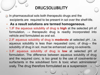 DRUGSOLUBILITY
8
• In pharmaceutical sols both therapeutic drugs and the
excipients are required to be present in sol over the shelf-life.
• As a result solutions are termed homogeneous.
• 1.IF the aqueous solubility of drug is high at the selected pH of
formulation, → therapeutic drug is readily incorporated into
vehicle and formulated as oral sol.
• 2.IF aqueous solubility of drug is moderate at selected pH , i.e.
aqueous solubility is less than requested conc. of drug→ the
solubility of drug in sol. must be enhanced using co-solvents.
• 3.IF aqueous solubility of drug is low at selected pH of
formulation. The difference between aqueous solubility of drug
and the required conc. is too great to the use of cosolvents or
surfactants in the solubilised form & toxic when administered
orally. The drug therefore formulated as a suspension
9
 