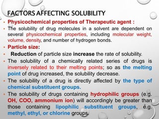 FACTORS AFFECTING SOLUBILITY
9
• Physicochemical properties of Therapeutic agent :
• The solubility of drug molecules in a solvent are dependent on
several physicochemical properties, including molecular weight,
volume, density, and number of hydrogen bonds.
• Particle size:
• Reduction of particle size increase the rate of solubility.
• The solubility of a chemically related series of drugs is
inversely related to their melting points; so as the melting
point of drug increased, the solubility decrease.
• The solubility of a drug is directly affected by the type of
chemical substituent groups.
• The solubility of drugs containing hydrophilic groups (e.g.
OH, COO, ammonium ion) will accordingly be greater than
those containing lipophilic substituent groups, e.g.
methyl, ethyl, or chlorine groups.
10
 