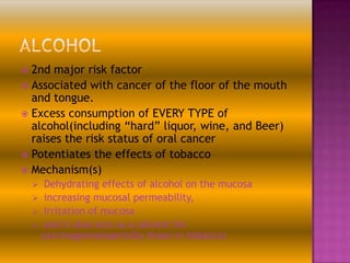 2nd major risk factor
 Associated with cancer of the floor of the mouth
and tongue.
 Excess consumption of EVERY TYPE of
alcohol(including “hard” liquor, wine, and Beer)
raises the risk status of oral cancer
 Potentiates the effects of tobacco
 Mechanism(s)


Dehydrating effects of alcohol on the mucosa
 increasing mucosal permeability,
 Irritation of mucosa
 and it also acts as a solvent for
carcinogens(especially those in tobacco)


 
