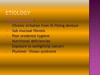 Weak association:

Chronic irritation from ill-fitting denture

Sub mucosal fibrosis

Poor orodental hygiene

Nutritional deficiencies

Exposure to sunlight(lip cancer)

Plummer –Vinson syndrome

 