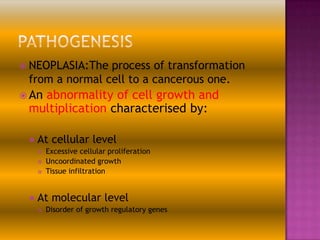  NEOPLASIA:The

process of transformation
from a normal cell to a cancerous one.

 An

abnormality of cell growth and
multiplication characterised by:


At cellular level






Excessive cellular proliferation
Uncoordinated growth
Tissue infiltration

At molecular level


Disorder of growth regulatory genes

 