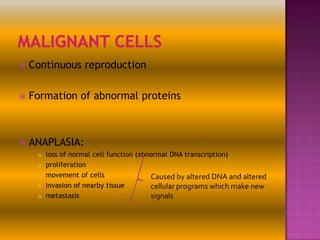 

Continuous reproduction



Formation of abnormal proteins



ANAPLASIA:






loss of normal cell function (abnormal DNA transcription)
proliferation
movement of cells
Caused by altered DNA and altered
invasion of nearby tissue
cellular programs which make new
metastasis
signals

 