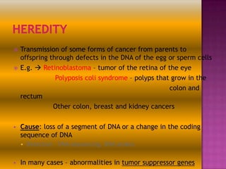 





Transmission of some forms of cancer from parents to
offspring through defects in the DNA of the egg or sperm cells
E.g.  Retinoblastoma – tumor of the retina of the eye
Polyposis coli syndrome – polyps that grow in the
colon and
rectum
Other colon, breast and kidney cancers
Cause: loss of a segment of DNA or a change in the coding
sequence of DNA




Detection – DNA sequencing, DNA probes

In many cases – abnormalities in tumor suppressor genes

 