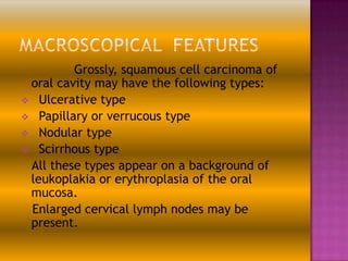 Grossly, squamous cell carcinoma of
oral cavity may have the following types:
 Ulcerative type
 Papillary or verrucous type
 Nodular type
 Scirrhous type
All these types appear on a background of
leukoplakia or erythroplasia of the oral
mucosa.
Enlarged cervical lymph nodes may be
present.

 