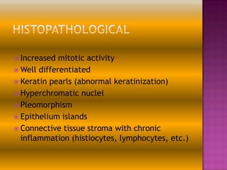  Increased

mitotic activity
 Well differentiated
 Keratin pearls (abnormal keratinization)
 Hyperchromatic nuclei
 Pleomorphism
 Epithelium islands
 Connective tissue stroma with chronic
inflammation (histiocytes, lymphocytes, etc.)

 