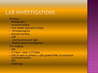 

Primary:











Photographs
Incisional biopsy
Fine needle aspiration biopsy
Orthopantogram
Mucosal staining
CXR
chemiluminescent light
Routine blood investigations

For staging






MRI
CT face + neck ± CT chest
USG of neck or primary ± USG guided FNAC of suspicious
lymphadenopathy
PET
Endoscopy

 