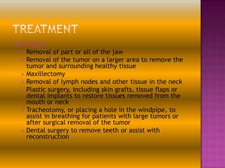 

Surgery
 Removal
 Removal

of part or all of the jaw
of the tumor on a larger area to remove the
tumor and surrounding healthy tissue
 Maxillectomy
 Removal of lymph nodes and other tissue in the neck
 Plastic surgery, including skin grafts, tissue flaps or
dental implants to restore tissues removed from the
mouth or neck
 Tracheotomy, or placing a hole in the windpipe, to
assist in breathing for patients with large tumors or
after surgical removal of the tumor
 Dental surgery to remove teeth or assist with
reconstruction

 