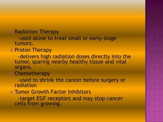 Radiation Therapy
-used alone to treat small or early-stage
tumors.
 Proton Therapy
-delivers high radiation doses directly into the
tumor, sparing nearby healthy tissue and vital
organs.
 Chemotherapy
-used to shrink the cancer before surgery or
radiation
 Tumor Growth Factor Inhibitors
-target EGF receptors and may stop cancer
cells from growing.


 
