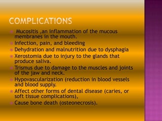 Mucositis ,an inflammation of the mucous
membranes in the mouth.
 Infection, pain, and bleeding
 Dehydration and malnutrition due to dysphagia
 Xerostomia due to injury to the glands that
produce saliva.
 Trismus due to damage to the muscles and joints
of the jaw and neck.
 Hypovascularization (reduction in blood vessels
and blood supply.
 Affect other forms of dental disease (caries, or
soft tissue complications),
 Cause bone death (osteonecrosis).


 
