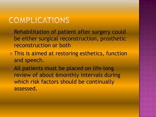  Rehabilitation

of patient after surgery could
be either surgical reconstruction, prosthetic
reconstruction or both
 This is aimed at restoring esthetics, function
and speech.
 All patients must be placed on life-long
review of about 6monthly intervals during
which risk factors should be continually
assessed.

 
