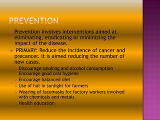 Prevention involves interventions aimed at
eliminating, eradicating or minimizing the
impact of the disease.
 PRIMARY: Reduce the incidence of cancer and
precancer. It is aimed reducing the number of
new cases.


 Discourage

smoking and alcohol consumption
Encourage good oral hygiene
 Encourage balanced diet
 Use of hat in sunlight for farmers
 Wearing of facemasks for factory workers involved
with chemicals and metals
 Health education

 
