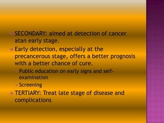  SECONDARY:

aimed at detection of cancer
atan early stage.
 Early detection, especially at the
precancerous stage, offers a better prognosis
with a better chance of cure.
 Public

education on early signs and selfexamination
 Screening
 TERTIARY:

Treat late stage of disease and
complications

 