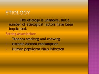 The etiology is unknown. But a
number of etiological factors have been
implicated.
Strong Association:
•
Tobacco smoking and chewing
•
Chronic alcohol consumption
•
Human papilloma virus infection

 