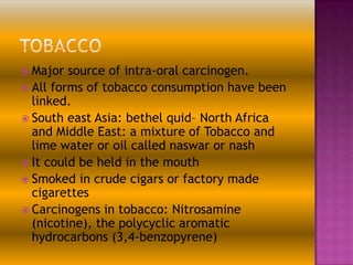  Major

source of intra-oral carcinogen.
 All forms of tobacco consumption have been
linked.
 South east Asia: bethel quid– North Africa
and Middle East: a mixture of Tobacco and
lime water or oil called naswar or nash
 It could be held in the mouth
 Smoked in crude cigars or factory made
cigarettes
 Carcinogens in tobacco: Nitrosamine
(nicotine), the polycyclic aromatic
hydrocarbons (3,4-benzopyrene)

 