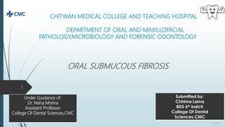 CHITWAN MEDICAL COLLEGE AND TEACHING HOSPITAL
DEPARTMENT OF ORAL AND MAXILLOFACIAL
PATHOLOGY,MICROBIOLOGY AND FORENSIC ODONTOLOGY
ORAL SUBMUCOUS FIBROSIS
9/1/2020
1
Under Guidance of:
Dr. Neha Mishra
Assistant Professor
College Of Dental Sciences,CMC
 