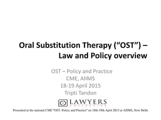 Oral Substitution Therapy (“OST”) –
Law and Policy overview
OST – Policy and Practice
CME, AIIMS
18-19 April 2015
Tripti Tandon
Presented at the national CME "OST: Policy and Practice" on 18th-19th April 2015 at AIIMS, New Delhi
 