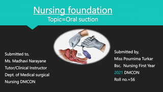 Nursing foundation
Topic=Oral suction
Submitted to,
Ms. Madhavi Narayane
Tutor/Clinical Instructor
Dept. of Medical surgical
Nursing DMCON
Submitted by,
Miss Pournima Turkar
Bsc. Nursing First Year
2021 DMCON
Roll no.=56
 