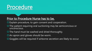 Procedure
Prior to Procedure Nurse has to be,
Explain procedure, to gain consent and cooperation.
The patient requiring oral suctioning may be semiconcious or
unconscious.
The hand must be washed and dried thoroughly.
An apron and gloves should be worm.
Goggles will be required if airborne secretion are likely to occur.
 
