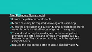 After Procedure Nurse should,
Ensure the patient is comfortable.
Mouth care may be required following oral suctioning.
Clean the oral sucker and suction tubing by suctioning sterile
water through it until all traces of sputum have gone.
The oral sucker may be used again on the same patient
providing it is left clean and covered by a plastic bag 🛍️
between uses. The sucker and tubing should be replaced
every 24 hours.
Replace the cap on the bottle of sterile distilled water 💦.
 