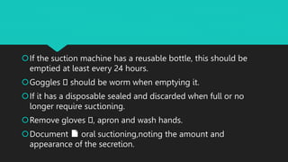 If the suction machine has a reusable bottle, this should be
emptied at least every 24 hours.
Goggles 🥽 should be worm when emptying it.
If it has a disposable sealed and discarded when full or no
longer require suctioning.
Remove gloves 🥽, apron and wash hands.
Document 📄 oral suctioning,noting the amount and
appearance of the secretion.
 