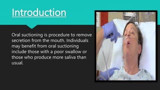Introduction
Oral suctioning is procedure to remove
secretion from the mouth. Individuals
may benefit from oral suctioning
include those with a poor swallow or
those who produce more saliva than
usual.
 