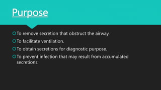 Purpose
To remove secretion that obstruct the airway.
To facilitate ventilation.
To obtain secretions for diagnostic purpose.
To prevent infection that may result from accumulated
secretions.
 