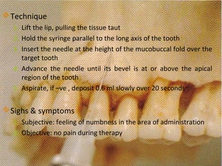 www.themegallery.com
Technique
1. Lift the lip, pulling the tissue taut
2. Hold the syringe parallel to the long axis of the tooth
3. Insert the needle at the height of the mucobuccal fold over the
target tooth
4. Advance the needle until its bevel is at or above the apical
region of the tooth
5. Aspirate, if –ve , deposit 0.6 ml slowly over 20 seconds
Sighs & symptoms
1. Subjective: feeling of numbness in the area of administration
2. Objective: no pain during therapy
 