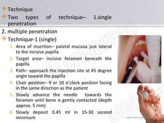 www.themegallery.com
Technique
Two types of technique– 1.single
penetration
2. multiple penetration
Technique-1 (single)
1. Area of insertion– palatal mucosa just lateral
to the incisive papilla
2. Target area– incisive foramen beneath the
papilla
3. Path– approach the injection site at 45 degree
angle toward the papilla
4. Chair position– 9 or 10 o’clock position facing
in the same direction as the patient
5. Slowly advance the needle towards the
foramen until bone is gently contacted (depth
approx. 5 mm)
6. Slowly deposit 0.45 ml in 15-30 second
minimum
 