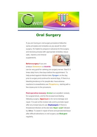 Oral Surgery
If you are having an oral surgery procedure followthe
same principles and remedies as you would for other
surgery. It's helpful to prepare in advance for the surgery
and recovery process with appropriate remedies, tissue
salts, vitamins and mineral
supplements.
Before surgery: If you are
anxious Gelsemium or Aconite
can be very good for calming pre-surgery nerves. Start 2-3
times daily from a few days before the appointment. To
help protect against infection take Pyrogen on the day
prior to surgery and continue for several days. If there is a
bleeding tendency or for people who have adverse
reactions to anaesthetics use Phosphorus, starting with a
few doses prior to the procedure.
Post operative recovery: Arnica is an excellent remedy
for surgical shock, and for the bruised sore feeling
following surgery. Hypericum is for nerve damage and
repair. For pain at the incision site and to promote repair
after any incised wound use Staphysagria. If there is
threatened infection at the site take Hepar sulph followed
by Silica. To assist in repair of bone and periodontal tissue
after difficult extractions or oral surgery use Ruta grav
regularly.
 