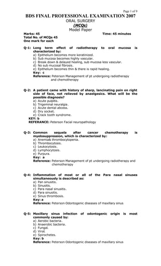 Page 1 of 9
BDS FINAL PROFESSIONAL EXAMINATION 2007
ORAL SURGERY
(MCQs)
Model Paper
Marks: 45 Time: 45 minutes
Total No. of MCQs 45
One mark for each
Q-1: Long term effect of radiotherapy to oral mucosa is
characterized by:
a) Epithelium becomes more keratinized.
b) Sub mucosa becomes highly vascular.
c) Break down & delayed healing, sub mucosa less vascular.
d) No sub mucosal fibrosis.
e) Epithelium becomes thin & there is rapid healing.
Key: c
Reference: Peterson Management of pt undergoing radiotherapy
and chemotherapy
Q-2: A patient came with history of sharp, lancinating pain on right
side of face, not relieved by anaelgesics. What will be the
possible diagnosis?
a) Acute pulpitis.
b) Trigeminal neuralgia.
c) Acute dental abcess.
d) Dry socket.
e) Crack tooth syndrome.
KEY: b
REFERANCE: Peterson Facial neuropathology
Q-3: Common sequela after cancer chemotherapy is
myelosuppression, which is characterized by:
a) Anemia& thrombocytopenia.
b) Thrombocytosis.
c) Leukocytosis.
d) Lymphocytosis.
e) Purpura.
Key: a
Reference: Peterson Management of pt undergoing radiotherapy and
chemotherapy
Q-4: Inflammation of most or all of the Para nasal sinuses
simultaneously is described as:
a) Pan sinusitis.
b) Sinusitis.
c) Para nasal sinusitis.
d) Para sinusitis.
e) Sinus thrombosis.
Key: a
Reference: Peterson Odontogenic diseases of maxillary sinus
Q-5: Maxillary sinus infection of odontogenic origin is most
commonly caused by:
a) Aerobic bacteria.
b) Anaerobic bacteria.
c) Fungal.
d) Viral.
e) Spirochetes.
Key: b
Reference: Peterson Odontogenic diseases of maxillary sinus
 