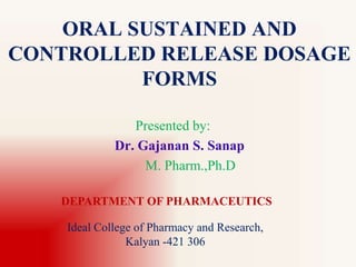 ORAL SUSTAINED AND
CONTROLLED RELEASE DOSAGE
FORMS
Presented by:
Dr. Gajanan S. Sanap
M. Pharm.,Ph.D
DEPARTMENT OF PHARMACEUTICS
Ideal College of Pharmacy and Research,
Kalyan -421 306
 