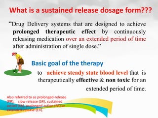 What is a sustained release dosage form???
“Drug Delivery systems that are designed to achieve
prolonged therapeutic effect by continuously
releasing medication over an extended period of time
after administration of single dose.”
Basic goal of the therapy
to achieve steady state blood level that is
therapeutically effective & non toxic for an
extended period of time.
Also referred to as prolonged-release
(PR), slow release (SR), sustained
action (SA), prolonged action (PA) or
extended-release (ER).
 
