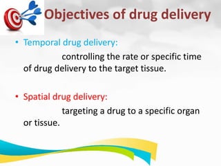 Objectives of drug delivery
• Temporal drug delivery:
controlling the rate or specific time
of drug delivery to the target tissue.
• Spatial drug delivery:
targeting a drug to a specific organ
or tissue.
 