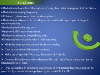 Advantages
Reduction in blood level fluctuations of drug, thus better management of the disease.
Reduction in dosing frequency.
Enhanced patient convenience and compliance.
Reduction in adverse effects(both systemic and local), esp. of potent drugs, in
sensitive patients.
Reduction in health care costs.
Improved efficiency of treatment.
Reduces nursing and hospitalizing time.
Maximum bioavailability with a minimum dose.
 Minimize drug accumulation with chronic dosing.
 Cure or control condition more promptly.
 Make use of special effects, e.g. Treatment of Arthritis.
 Constant blood levels achieve desired effect and this effect is maintained for an
intended period of time.
 Drug susceptible to enzymatic inactivation or by bacterial decomposition can be
protected by encapsulation in polymer system suitable for SR.
 