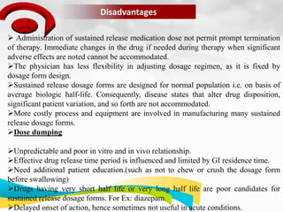 Disadvantages
 Administration of sustained release medication dose not permit prompt termination
of therapy. Immediate changes in the drug if needed during therapy when significant
adverse effects are noted cannot be accommodated.
The physician has less flexibility in adjusting dosage regimen, as it is fixed by
dosage form design.
Sustained release dosage forms are designed for normal population i.e. on basis of
average biologic half-life. Consequently, disease states that alter drug disposition,
significant patient variation, and so forth are not accommodated.
More costly process and equipment are involved in manufacturing many sustained
release dosage forms.
Dose dumping
Unpredictable and poor in vitro and in vivo relationship.
Effective drug release time period is influenced and limited by GI residence time.
Need additional patient education.(such as not to chew or crush the dosage form
before swallowing)
Drugs having very short half life or very long half life are poor candidates for
sustained release dosage forms. For Ex: diazepam.
Delayed onset of action, hence sometimes not useful in acute conditions.
 