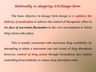 Rationality in designing S.R.Dosage form.
The basic objective in dosage form design is to optimize the
delivery of medication to achieve the control of therapeutic effect in
the face of uncertain fluctuation in the vivo environment in which
drug release take place.
This is usually concerned with maximum drug availability by
attempting to attain a maximum rate and extent of drug absorption
however, control of drug action through formulation also implies
controlling bioavailability to reduce drug absorption rates.
 