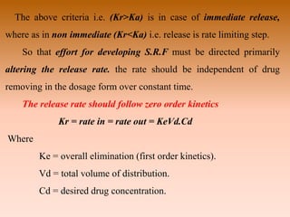 The above criteria i.e. (Kr>Ka) is in case of immediate release,
where as in non immediate (Kr<Ka) i.e. release is rate limiting step.
So that effort for developing S.R.F must be directed primarily
altering the release rate. the rate should be independent of drug
removing in the dosage form over constant time.
The release rate should follow zero order kinetics
Kr = rate in = rate out = KeVd.Cd
Where
Ke = overall elimination (first order kinetics).
Vd = total volume of distribution.
Cd = desired drug concentration.
 