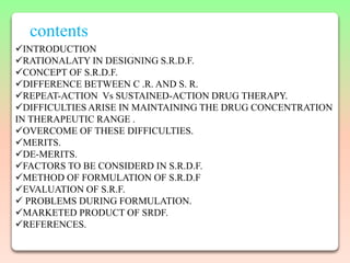 contents
INTRODUCTION
RATIONALATY IN DESIGNING S.R.D.F.
CONCEPT OF S.R.D.F.
DIFFERENCE BETWEEN C .R. AND S. R.
REPEAT-ACTION Vs SUSTAINED-ACTION DRUG THERAPY.
DIFFICULTIES ARISE IN MAINTAINING THE DRUG CONCENTRATION
IN THERAPEUTIC RANGE .
OVERCOME OF THESE DIFFICULTIES.
MERITS.
DE-MERITS.
FACTORS TO BE CONSIDERD IN S.R.D.F.
METHOD OF FORMULATION OF S.R.D.F
EVALUATION OF S.R.F.
 PROBLEMS DURING FORMULATION.
MARKETED PRODUCT OF SRDF.
REFERENCES.
 