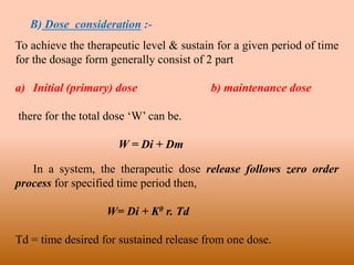 B) Dose consideration :-
To achieve the therapeutic level & sustain for a given period of time
for the dosage form generally consist of 2 part
a) Initial (primary) dose b) maintenance dose
there for the total dose ‘W’ can be.
W = Di + Dm
In a system, the therapeutic dose release follows zero order
process for specified time period then,
W= Di + K0 r. Td
Td = time desired for sustained release from one dose.
 