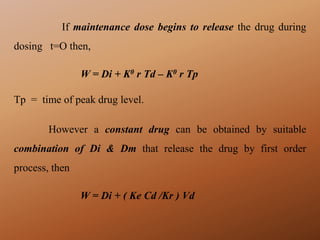 If maintenance dose begins to release the drug during
dosing t=O then,
W = Di + K0 r Td – K0 r Tp
Tp = time of peak drug level.
However a constant drug can be obtained by suitable
combination of Di & Dm that release the drug by first order
process, then
W = Di + ( Ke Cd /Kr ) Vd
 