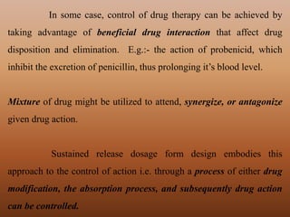 In some case, control of drug therapy can be achieved by
taking advantage of beneficial drug interaction that affect drug
disposition and elimination. E.g.:- the action of probenicid, which
inhibit the excretion of penicillin, thus prolonging it’s blood level.
Mixture of drug might be utilized to attend, synergize, or antagonize
given drug action.
Sustained release dosage form design embodies this
approach to the control of action i.e. through a process of either drug
modification, the absorption process, and subsequently drug action
can be controlled.
 